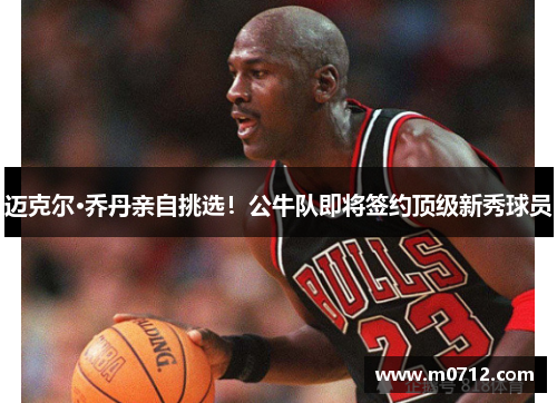 迈克尔·乔丹亲自挑选！公牛队即将签约顶级新秀球员