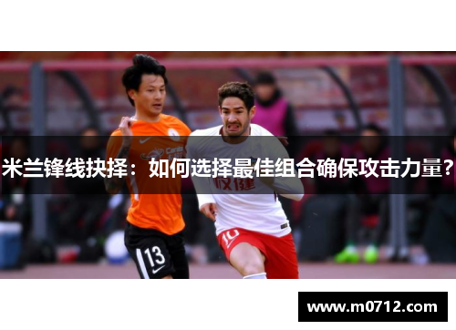 米兰锋线抉择：如何选择最佳组合确保攻击力量？