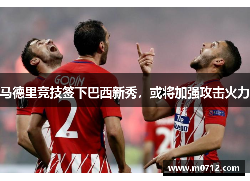 马德里竞技签下巴西新秀，或将加强攻击火力