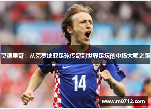 莫德里奇：从克罗地亚足球传奇到世界足坛的中场大师之路