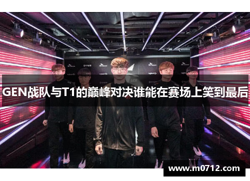 GEN战队与T1的巅峰对决谁能在赛场上笑到最后