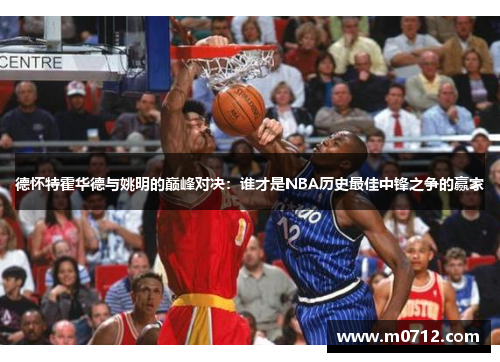德怀特霍华德与姚明的巅峰对决：谁才是NBA历史最佳中锋之争的赢家