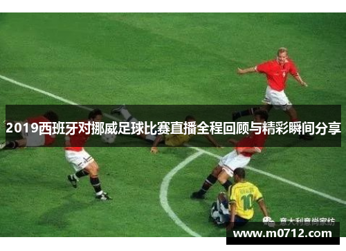 2019西班牙对挪威足球比赛直播全程回顾与精彩瞬间分享